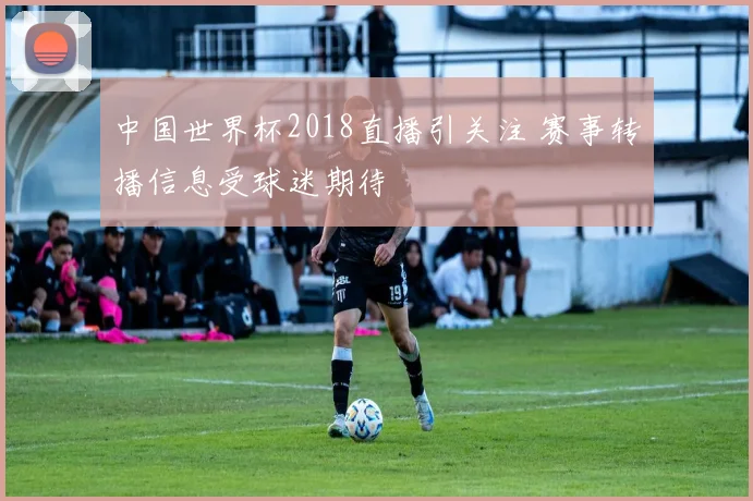 中国世界杯2018直播引关注 赛事转播信息受球迷期待