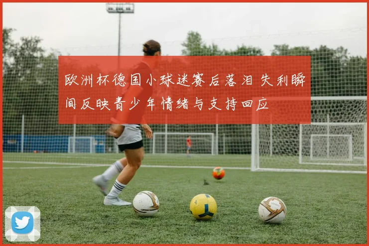 欧洲杯德国小球迷赛后落泪 失利瞬间反映青少年情绪与支持回应