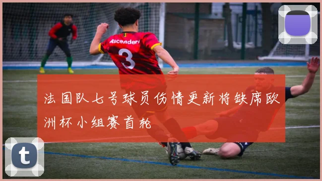 法国队七号球员伤情更新将缺席欧洲杯小组赛首轮