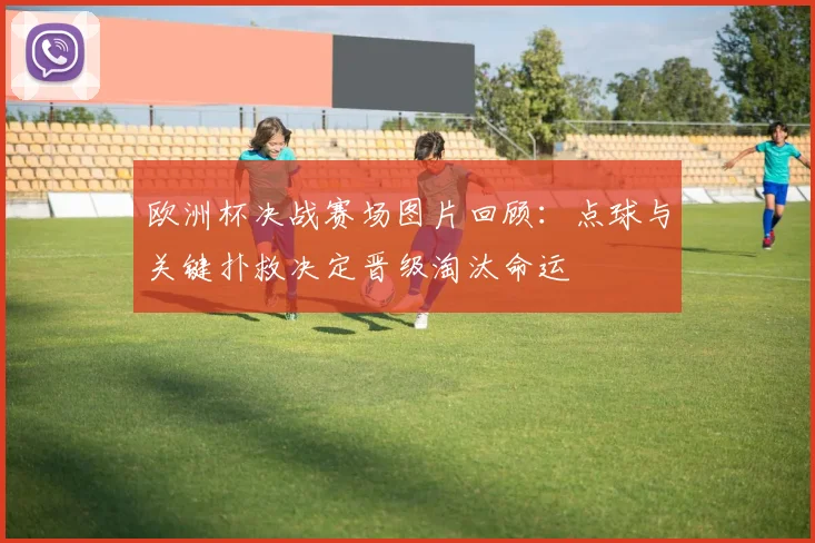 欧洲杯决战赛场图片回顾：点球与关键扑救决定晋级淘汰命运