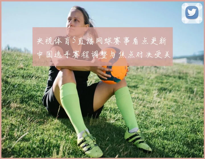 央视体育5直播网球赛事看点更新 中国选手赛程调整与焦点对决受关注