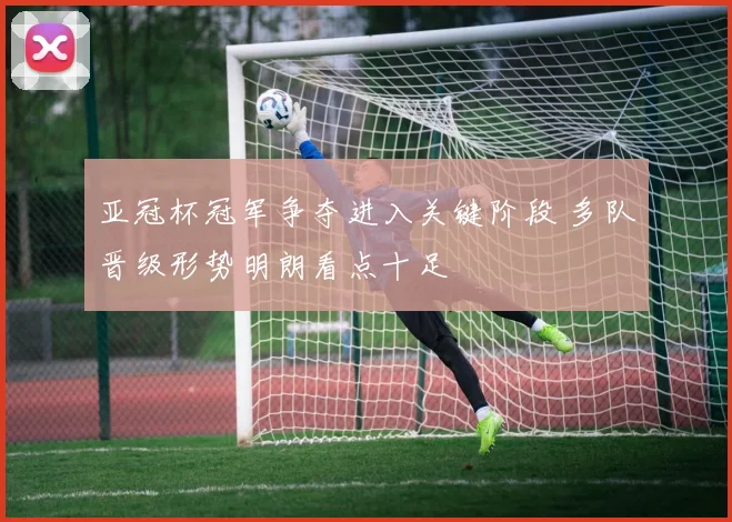 亚冠杯冠军争夺进入关键阶段 多队晋级形势明朗看点十足