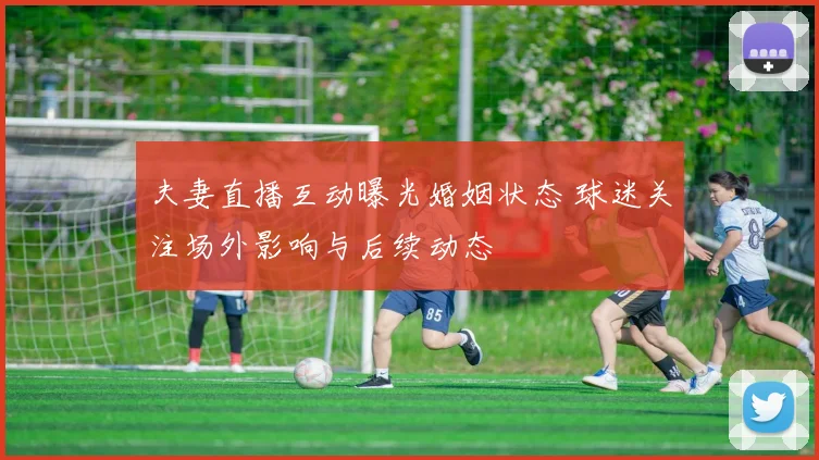 夫妻直播互动曝光婚姻状态 球迷关注场外影响与后续动态