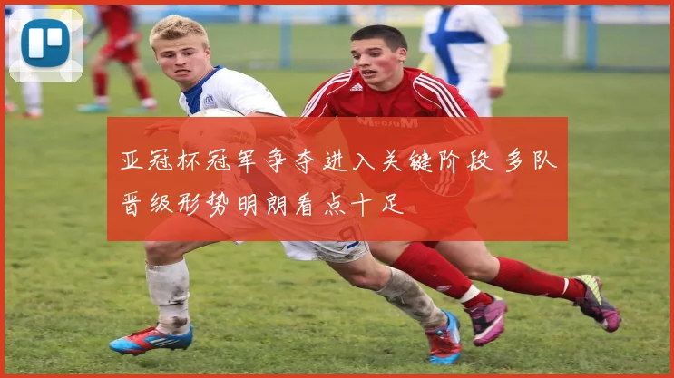 亚冠杯冠军争夺进入关键阶段 多队晋级形势明朗看点十足