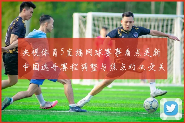 央视体育5直播网球赛事看点更新 中国选手赛程调整与焦点对决受关注