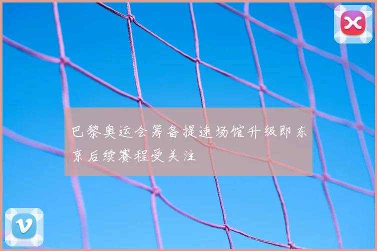 巴黎奥运会筹备提速场馆升级即东京后续赛程受关注