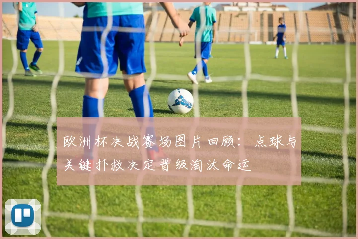 欧洲杯决战赛场图片回顾：点球与关键扑救决定晋级淘汰命运
